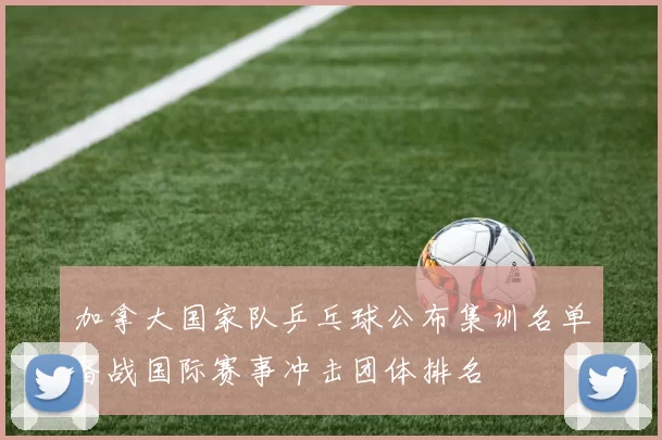 加拿大国家队乒乓球公布集训名单备战国际赛事冲击团体排名