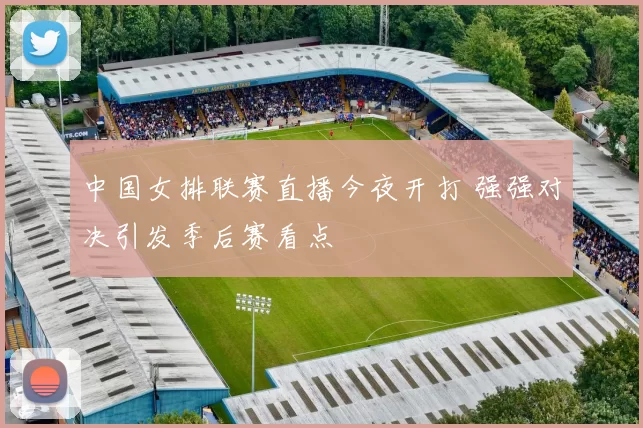 中国女排联赛直播今夜开打 强强对决引发季后赛看点