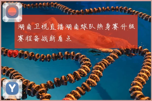 湖南卫视直播湖南球队热身赛升级赛程备战新看点