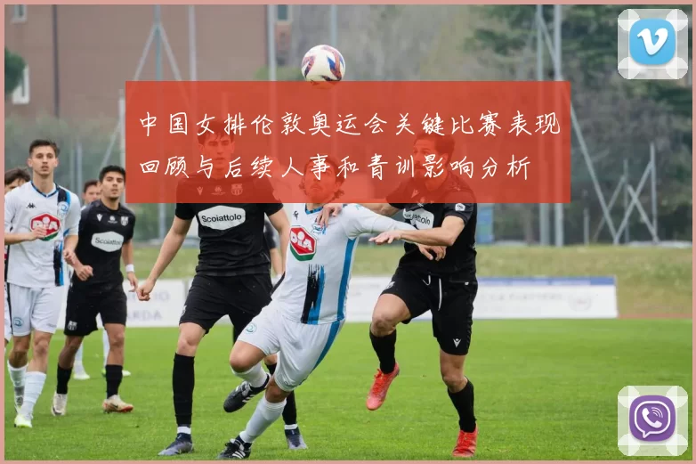 中国女排伦敦奥运会关键比赛表现回顾与后续人事和青训影响分析