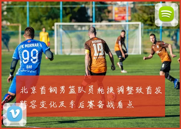北京首钢男篮队员轮换调整致首发阵容变化及季后赛备战看点