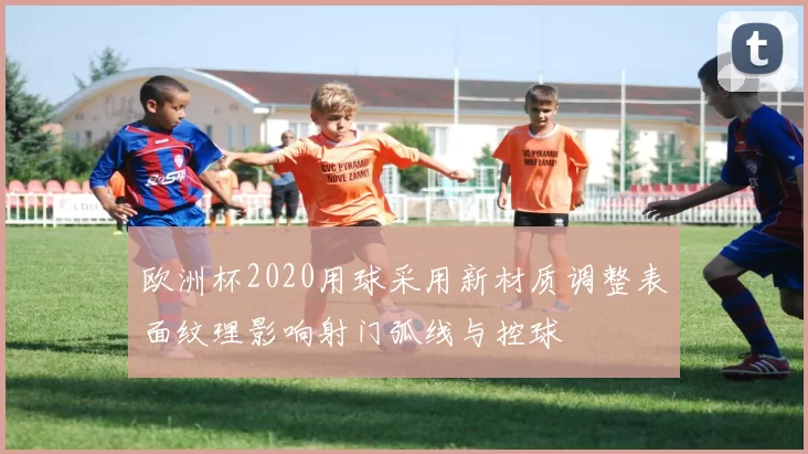 欧洲杯2020用球采用新材质调整表面纹理影响射门弧线与控球