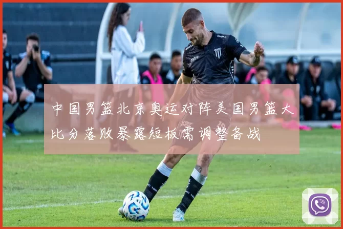 中国男篮北京奥运对阵美国男篮大比分落败暴露短板需调整备战