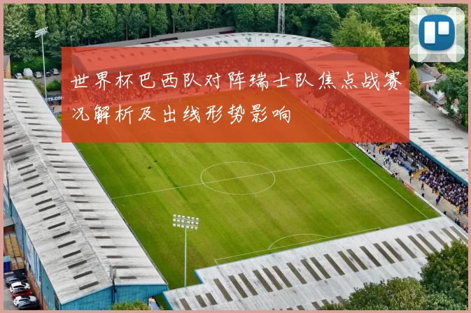 世界杯巴西队对阵瑞士队焦点战赛况解析及出线形势影响