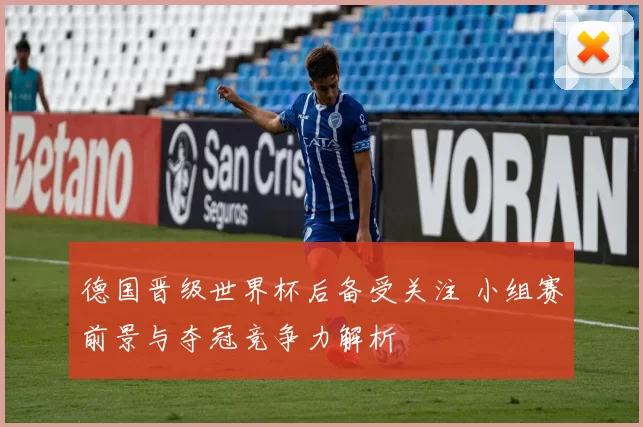 德国晋级世界杯后备受关注 小组赛前景与夺冠竞争力解析