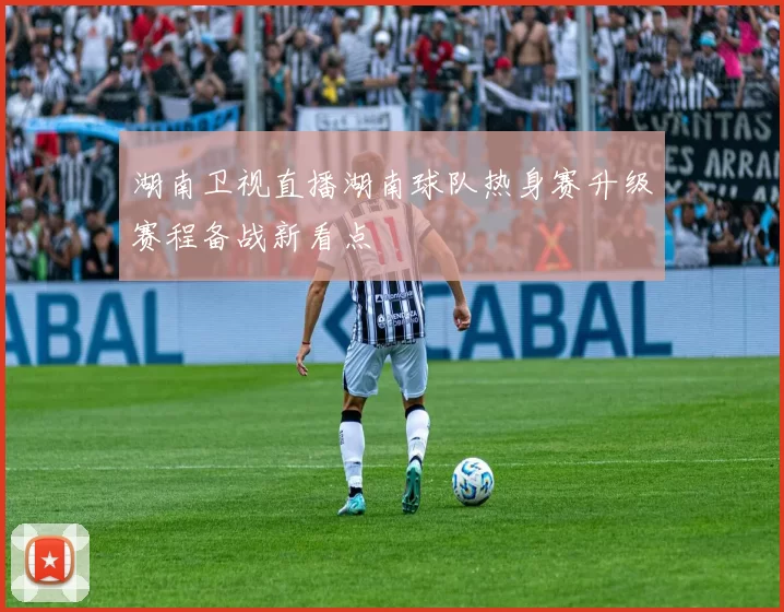 湖南卫视直播湖南球队热身赛升级赛程备战新看点