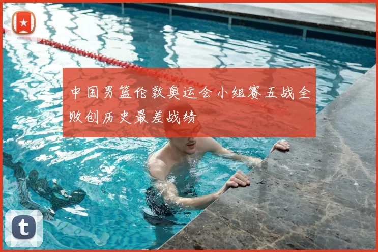 中国男篮伦敦奥运会小组赛五战全败创历史最差战绩