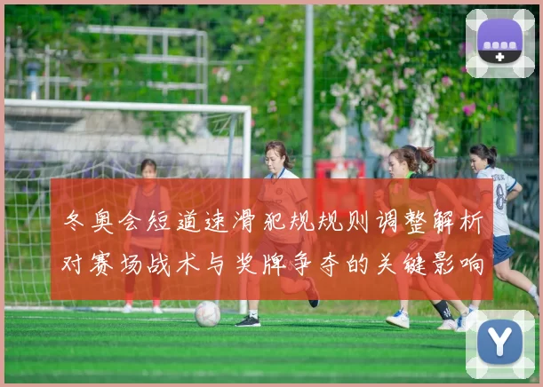 冬奥会短道速滑犯规规则调整解析对赛场战术与奖牌争夺的关键影响
