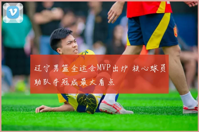 辽宁男篮全运会MVP出炉 核心球员助队夺冠成最大看点