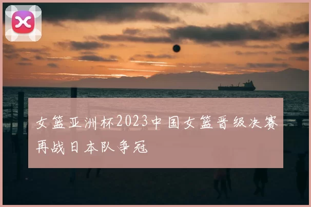 女篮亚洲杯2023中国女篮晋级决赛再战日本队争冠