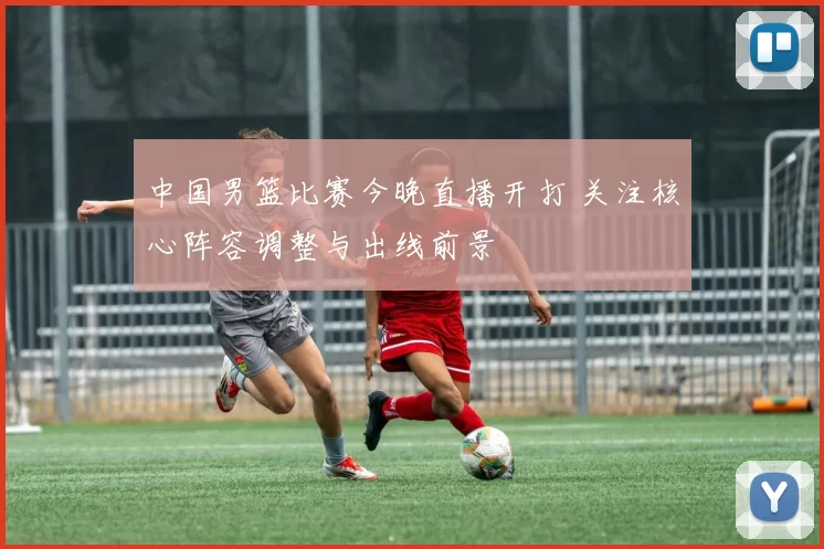 中国男篮比赛今晚直播开打 关注核心阵容调整与出线前景