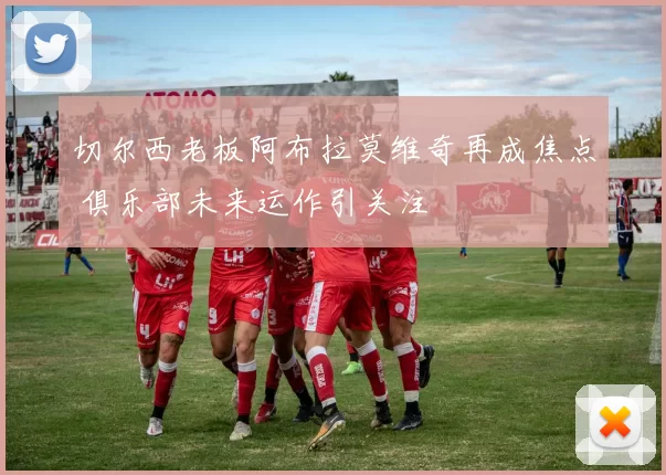 切尔西老板阿布拉莫维奇再成焦点 俱乐部未来运作引关注