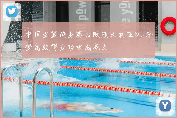中国女篮热身赛击败澳大利亚队 李梦高效得分助攻成亮点