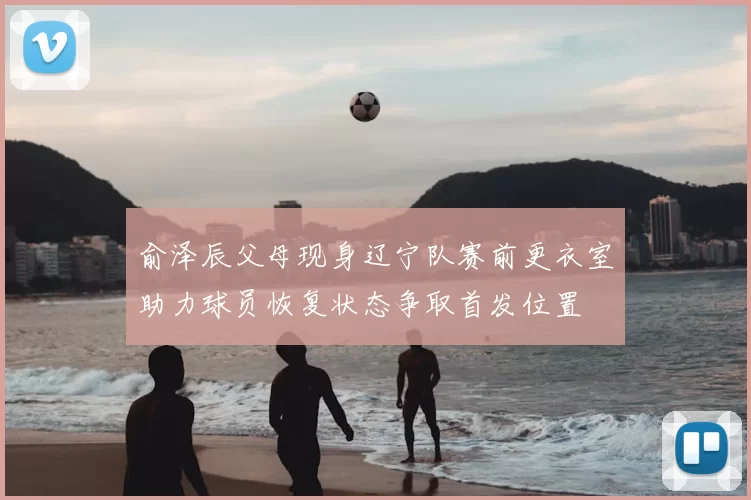 俞泽辰父母现身辽宁队赛前更衣室助力球员恢复状态争取首发位置