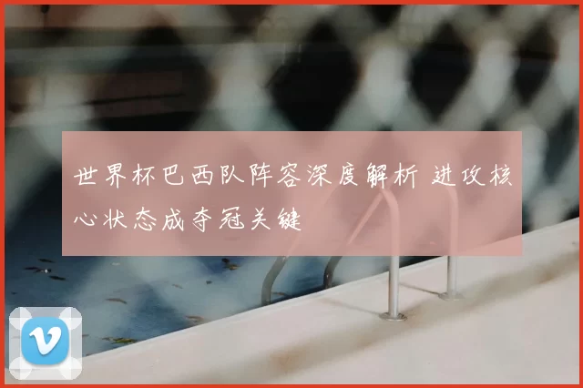 世界杯巴西队阵容深度解析 进攻核心状态成夺冠关键