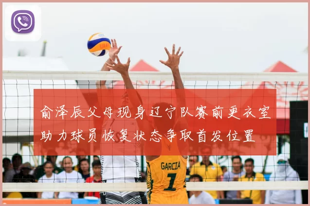 俞泽辰父母现身辽宁队赛前更衣室助力球员恢复状态争取首发位置