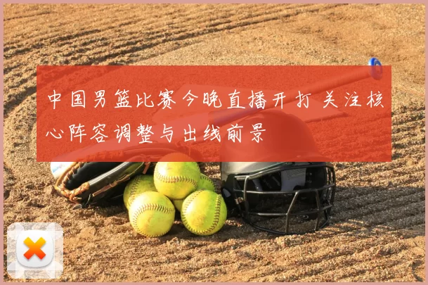 中国男篮比赛今晚直播开打 关注核心阵容调整与出线前景