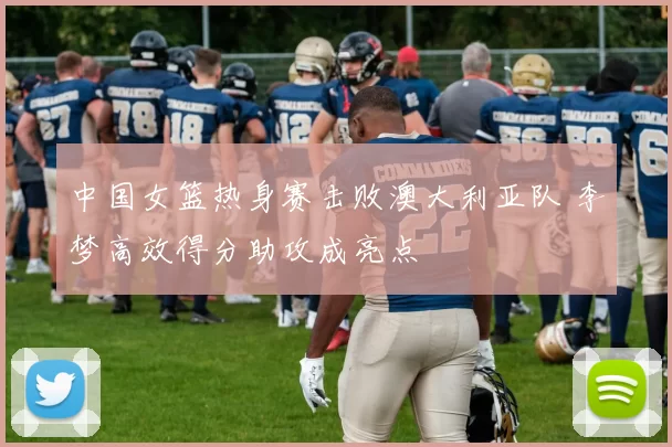 中国女篮热身赛击败澳大利亚队 李梦高效得分助攻成亮点