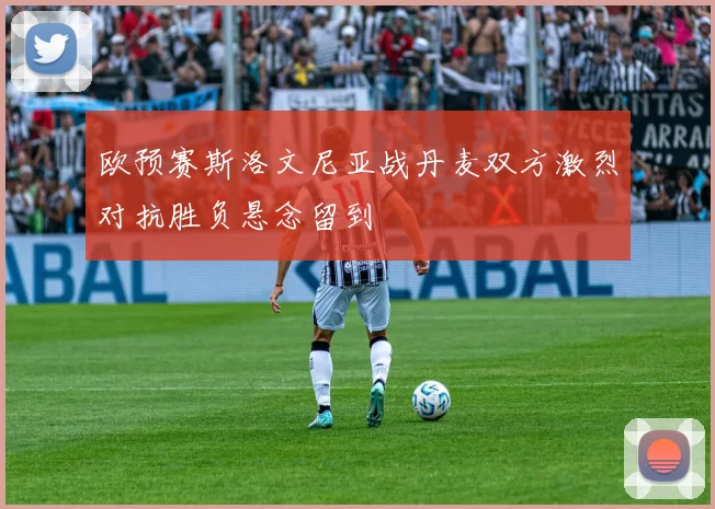 欧预赛斯洛文尼亚战丹麦双方激烈对抗胜负悬念留到