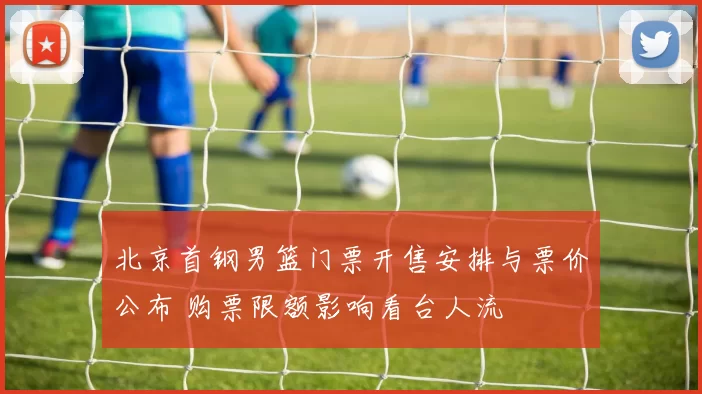 北京首钢男篮门票开售安排与票价公布 购票限额影响看台人流