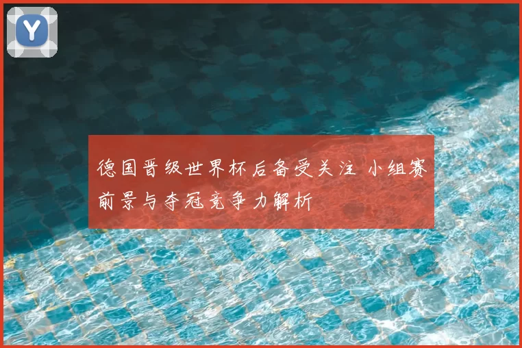 德国晋级世界杯后备受关注 小组赛前景与夺冠竞争力解析