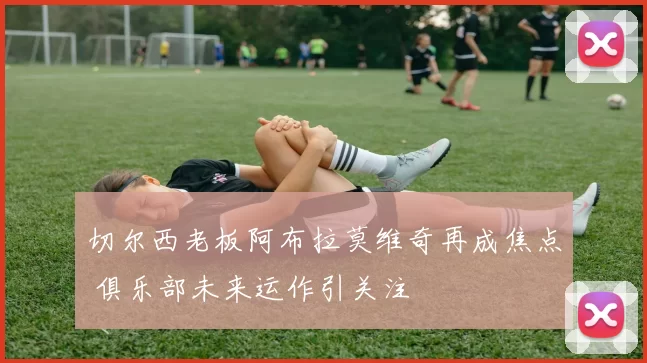 切尔西老板阿布拉莫维奇再成焦点 俱乐部未来运作引关注