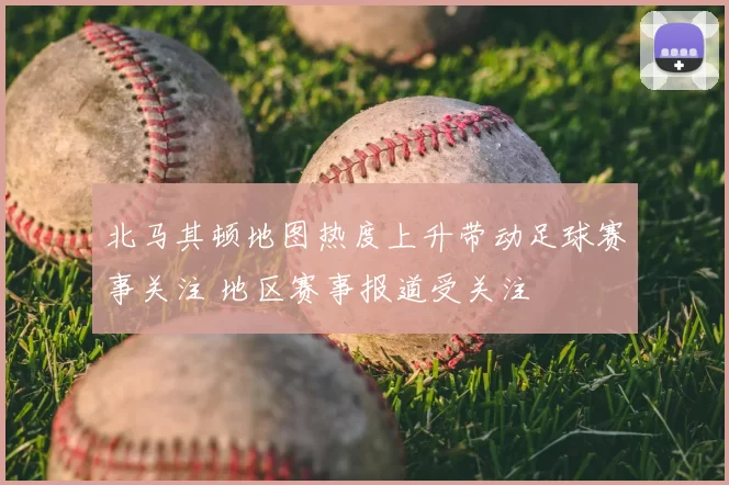 北马其顿地图热度上升带动足球赛事关注 地区赛事报道受关注