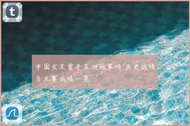 中国女足曾夺亚洲冠军吗 历史战绩与大赛成绩一览