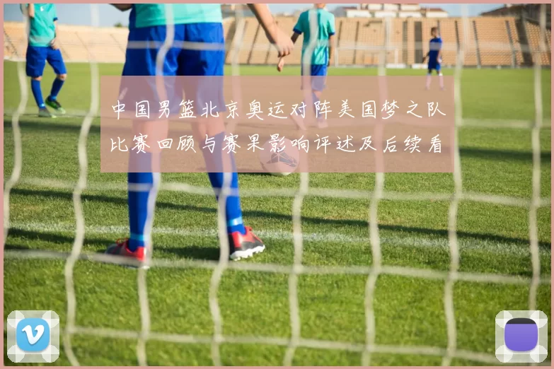 中国男篮北京奥运对阵美国梦之队比赛回顾与赛果影响评述及后续看点