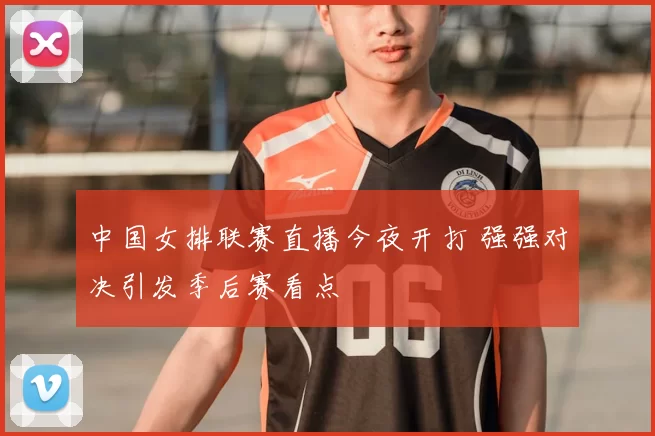中国女排联赛直播今夜开打 强强对决引发季后赛看点