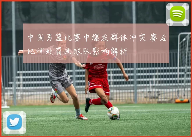 中国男篮比赛中爆发群体冲突 赛后纪律处罚及球队影响解析