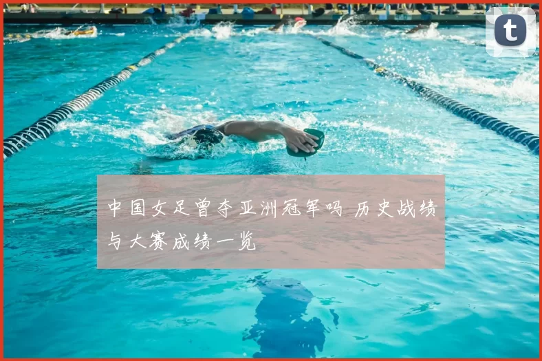 中国女足曾夺亚洲冠军吗 历史战绩与大赛成绩一览