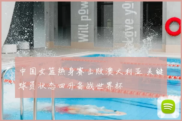 中国女篮热身赛击败澳大利亚 关键球员状态回升备战世界杯