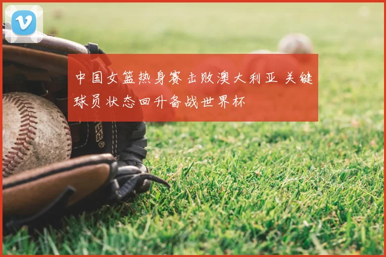 中国女篮热身赛击败澳大利亚 关键球员状态回升备战世界杯
