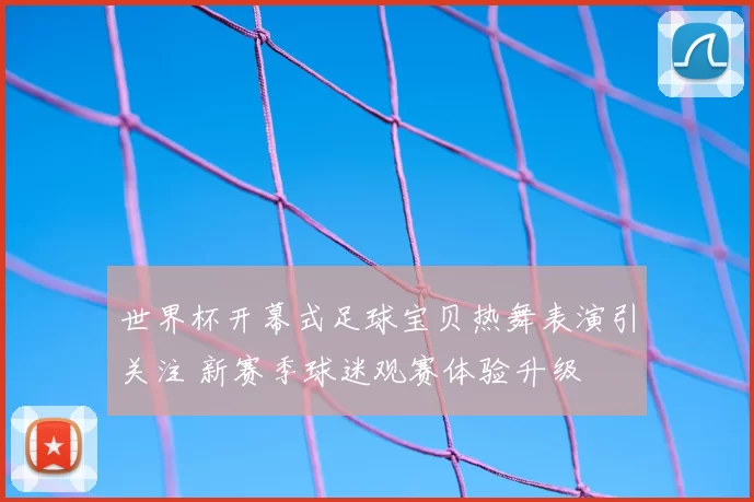 世界杯开幕式足球宝贝热舞表演引关注 新赛季球迷观赛体验升级