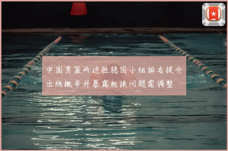 中国男篮两连胜稳固小组排名提升出线概率并暴露轮换问题需调整