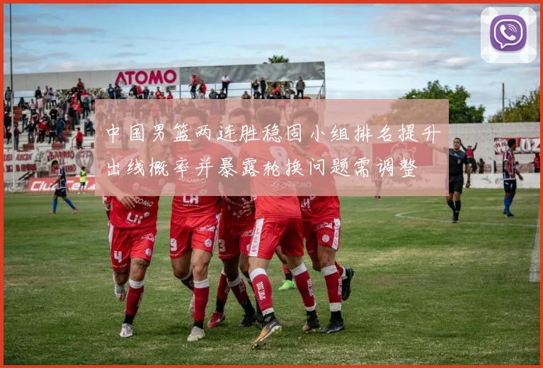 中国男篮两连胜稳固小组排名提升出线概率并暴露轮换问题需调整