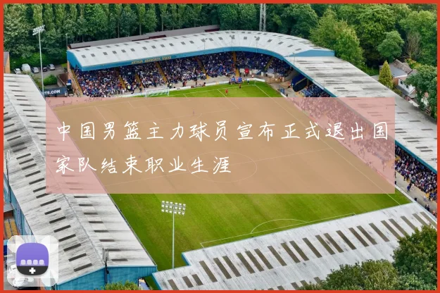 中国男篮主力球员宣布正式退出国家队结束职业生涯