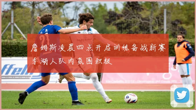 詹姆斯凌晨四点开启训练备战新赛季湖人队内氛围积极