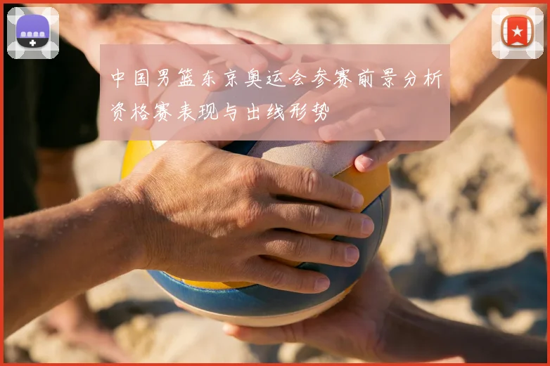 中国男篮东京奥运会参赛前景分析资格赛表现与出线形势