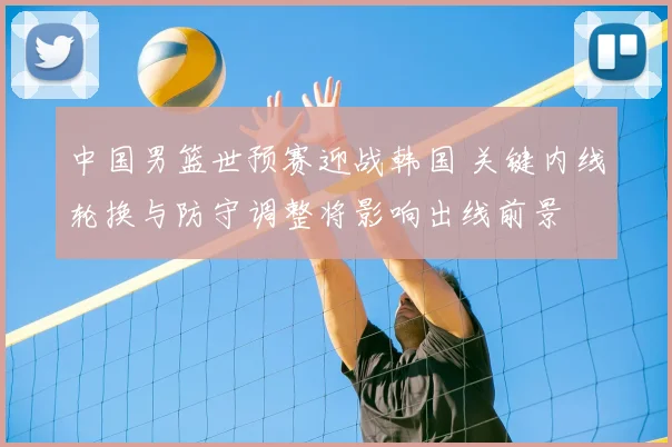 中国男篮世预赛迎战韩国 关键内线轮换与防守调整将影响出线前景
