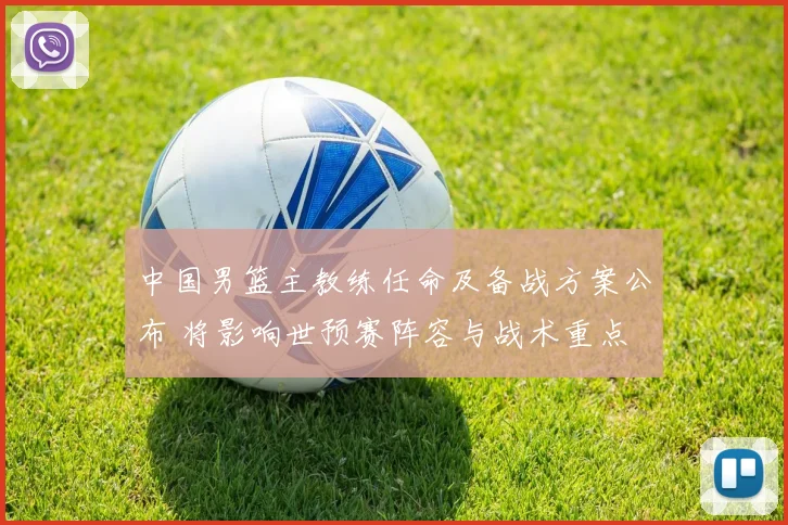 中国男篮主教练任命及备战方案公布 将影响世预赛阵容与战术重点