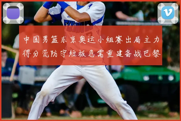 中国男篮东京奥运小组赛出局主力得分荒防守短板急需重建备战巴黎