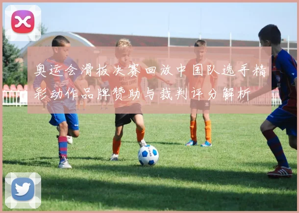 奥运会滑板决赛回放中国队选手精彩动作品牌赞助与裁判评分解析