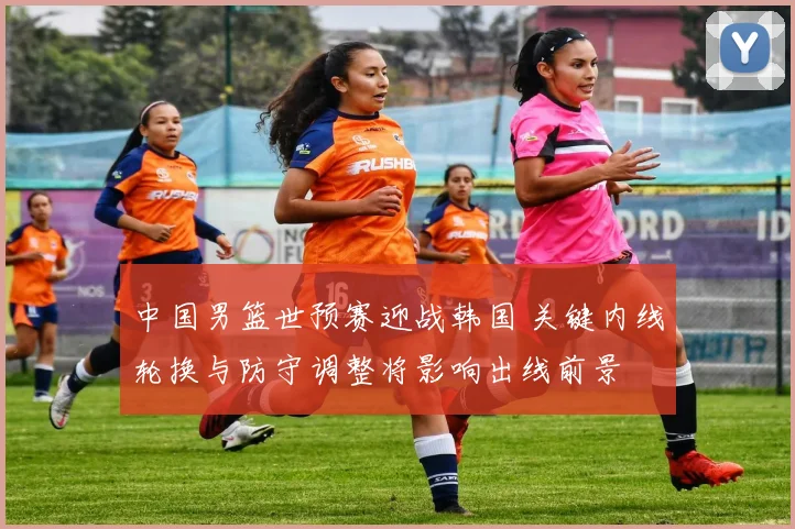 中国男篮世预赛迎战韩国 关键内线轮换与防守调整将影响出线前景