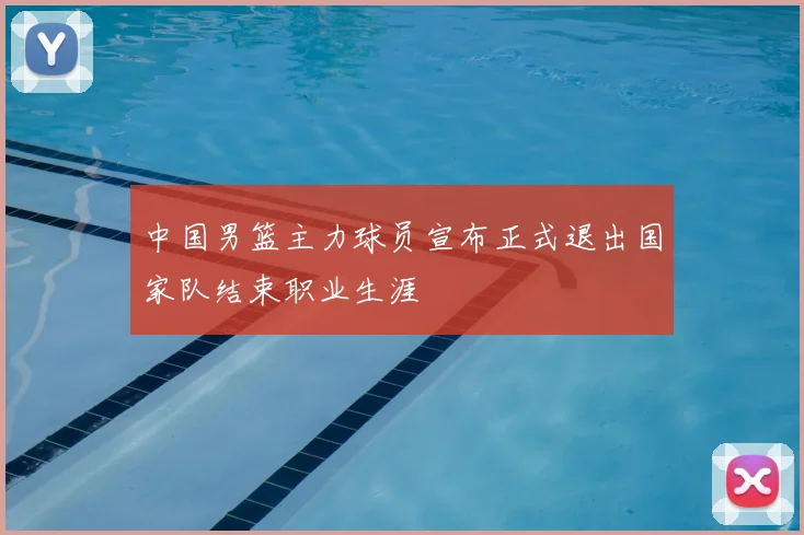 中国男篮主力球员宣布正式退出国家队结束职业生涯